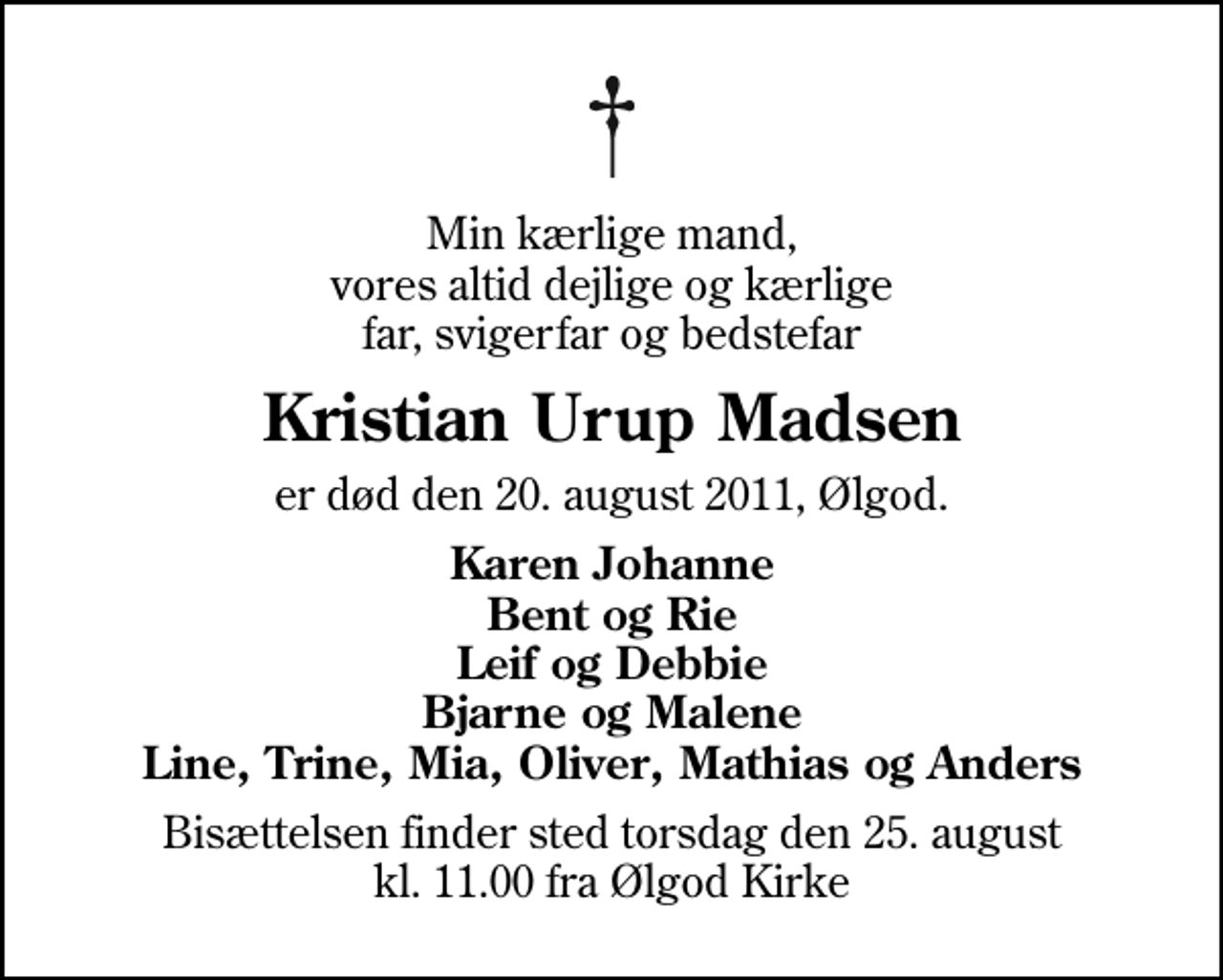 <p>Min kærlige mand, vores altid dejlige og kærlige far, svigerfar og bedstefar<br />Kristian Urup Madsen<br />er død den 20. august 2011, Ølgod.<br />Karen Johanne Bent og Rie Leif og Debbie Bjarne og Malene Line, Trine, Mia, Oliver, Mathias og Anders<br />Bisættelsen finder sted torsdag den 25. august kl. 11.00 fra Ølgod Kirke</p>