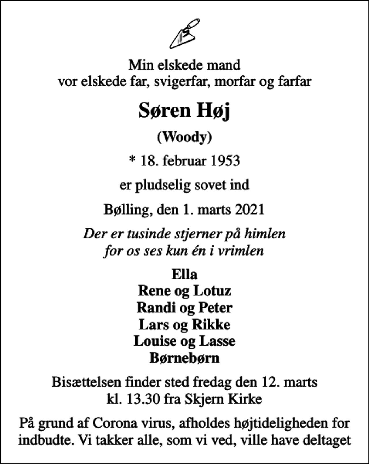 <p>Min elskede mand vor elskede far, svigerfar, morfar og farfar<br />Søren Høj<br />(Woody)<br />* 18. februar 1953<br />er pludselig sovet ind<br />Bølling, den 1. marts 2021<br />Der er tusinde stjerner på himlen for os ses kun én i vrimlen<br />Ella Rene og Lotuz Randi og Peter Lars og Rikke Louise og Lasse Børnebørn<br />Bisættelsen finder sted fredag den 12. marts kl. 13.30 fra Skjern Kirke<br />På grund af Corona virus, afholdes højtideligheden for indbudte. Vi takker alle, som vi ved, ville have deltaget</p>
