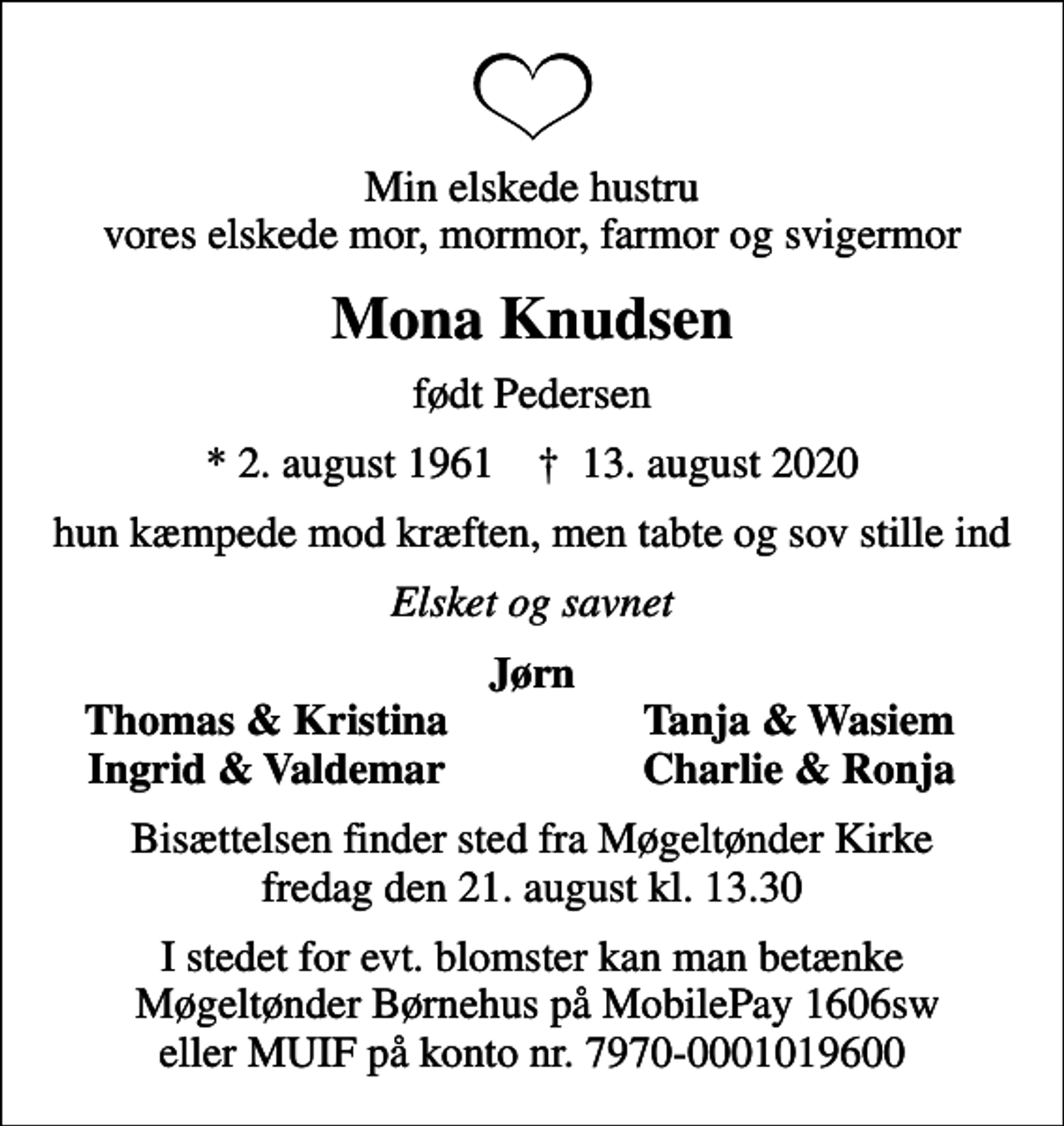 <p>Min elskede hustru vores elskede mor, mormor, farmor og svigermor<br />Mona Knudsen<br />født Pedersen<br />* 2. august 1961 ✝ 13. august 2020<br />hun kæmpede mod kræften, men tabte og sov stille ind<br />Elsket og savnet<br />Jørn<br />Thomas &amp; Kristina<br />Tanja &amp; Wasiem<br />Ingrid &amp; Valdemar<br />Charlie &amp; Ronja<br />Bisættelsen finder sted fra Møgeltønder Kirke fredag den 21. august kl. 13.30<br />I stedet for evt. blomster kan man betænke Møgeltønder Børnehus på MobilePay 1606sw eller MUIF på konto nr. 7970-0001019600</p>