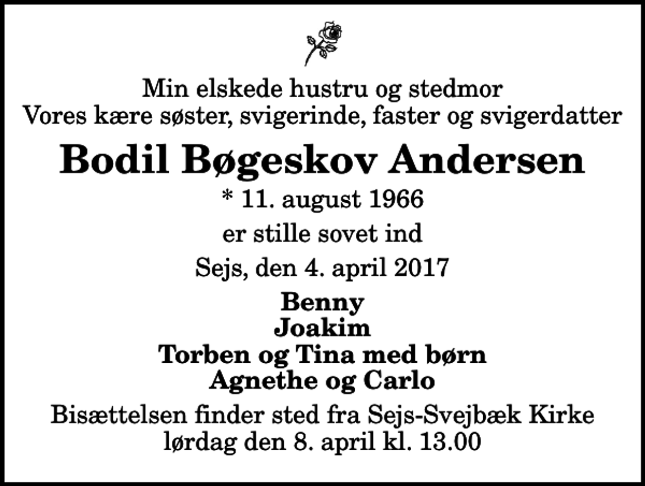 <p>Min elskede hustru og stedmor Vores kære søster, svigerinde, faster og svigerdatter<br />Bodil Bøgeskov Andersen<br />* 11. august 1966<br />er stille sovet ind<br />Sejs, den 4. april 2017<br />Benny Joakim Torben og Tina med børn Agnethe og Carlo<br />Bisættelsen finder sted fra Sejs-Svejbæk Kirke lørdag den 8. april kl. 13.00</p>