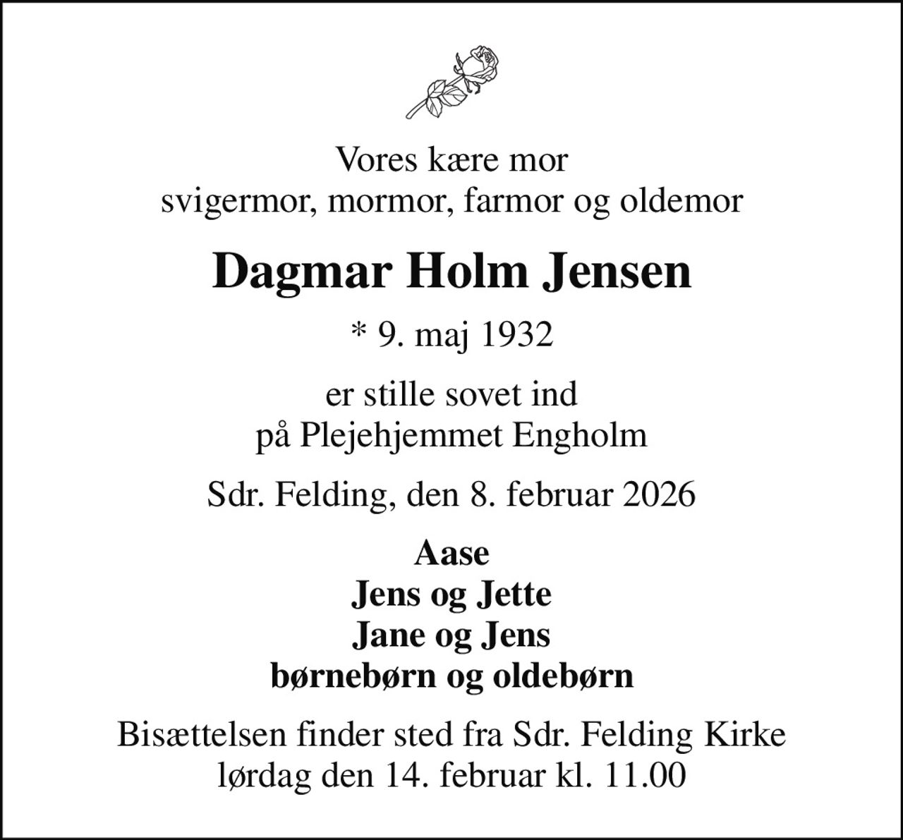 Vores kære mor svigermor, mormor, farmor og oldemor
Dagmar Holm Jensen
* 9. maj 1932
er stille sovet ind på Plejehjemmet Engholm
Sdr. Felding, den 8. februar 2026
Aase Jens og Jette Jane og Jens børnebørn og oldebørn
Bisættelsen finder sted fra Sdr. Felding Kirke  lørdag den 14. februar kl. 11.00