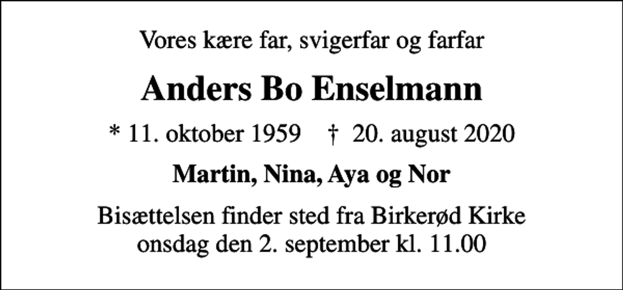 <p>Vores kære far, svigerfar og farfar<br />Anders Bo Enselmann<br />* 11. oktober 1959 ✝ 20. august 2020<br />Martin, Nina, Aya og Nor<br />Bisættelsen finder sted fra Birkerød Kirke onsdag den 2. september kl. 11.00</p>