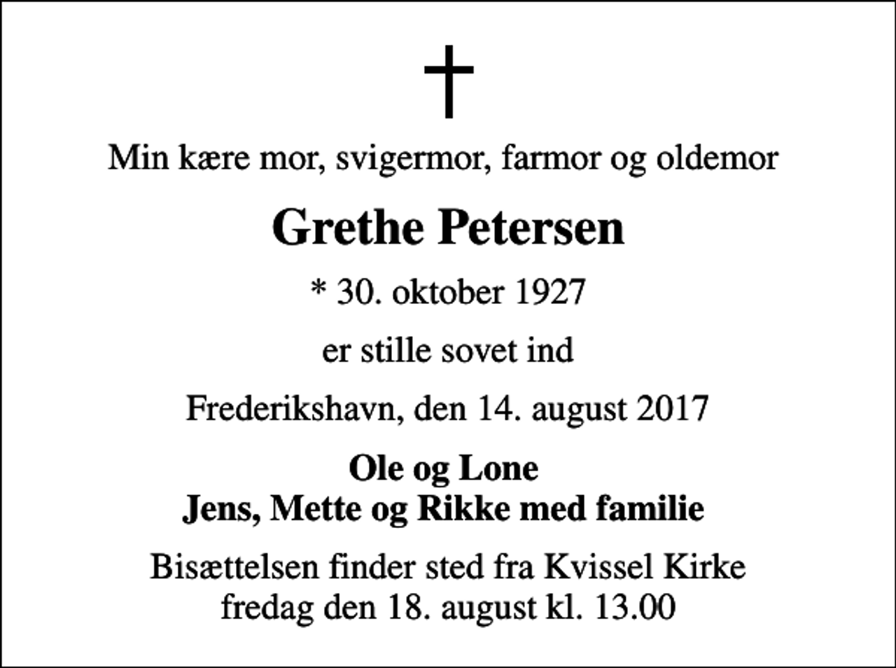 <p>Min kære mor, svigermor, farmor og oldemor<br />Grethe Petersen<br />* 30. oktober 1927<br />er stille sovet ind<br />Frederikshavn, den 14. august 2017<br />Ole og Lone Jens, Mette og Rikke med familie<br />Bisættelsen finder sted fra Kvissel Kirke fredag den 18. august kl. 13.00</p>