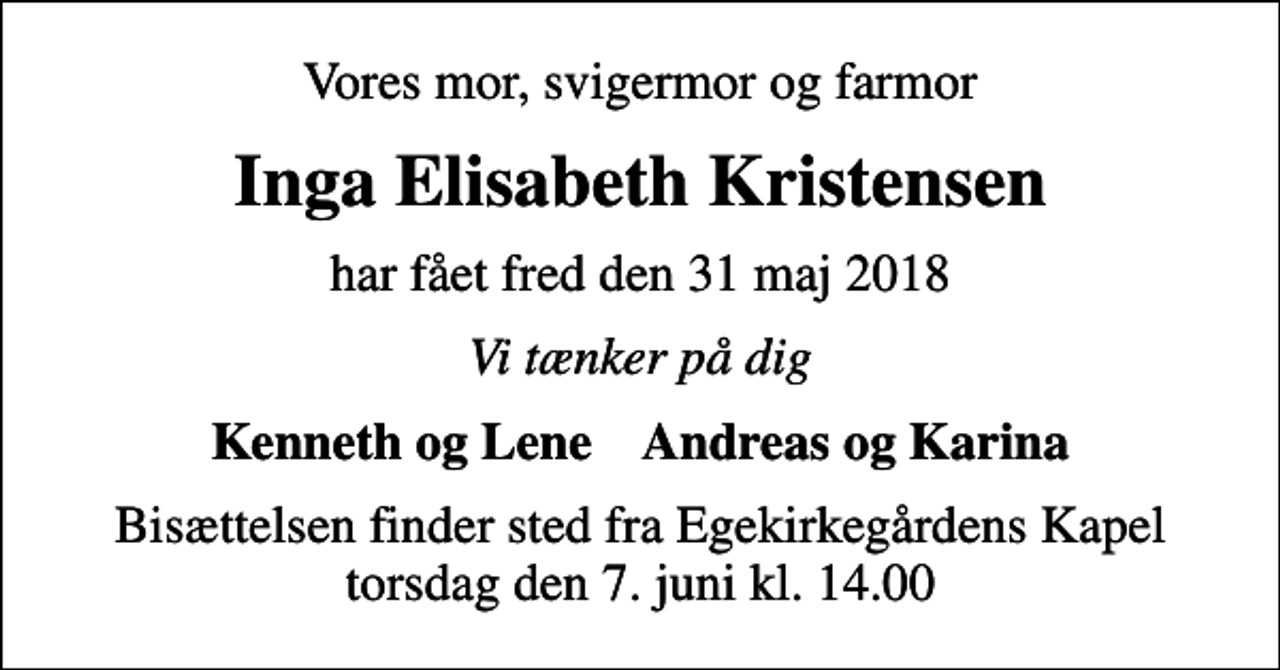 <p>Vores mor, svigermor og farmor<br />Inga Elisabeth Kristensen<br />har fået fred den 31 maj 2018<br />Vi tænker på dig<br />Kenneth og Lene Andreas og Karina<br />Bisættelsen finder sted fra Egekirkegårdens Kapel torsdag den 7. juni kl. 14.00</p>