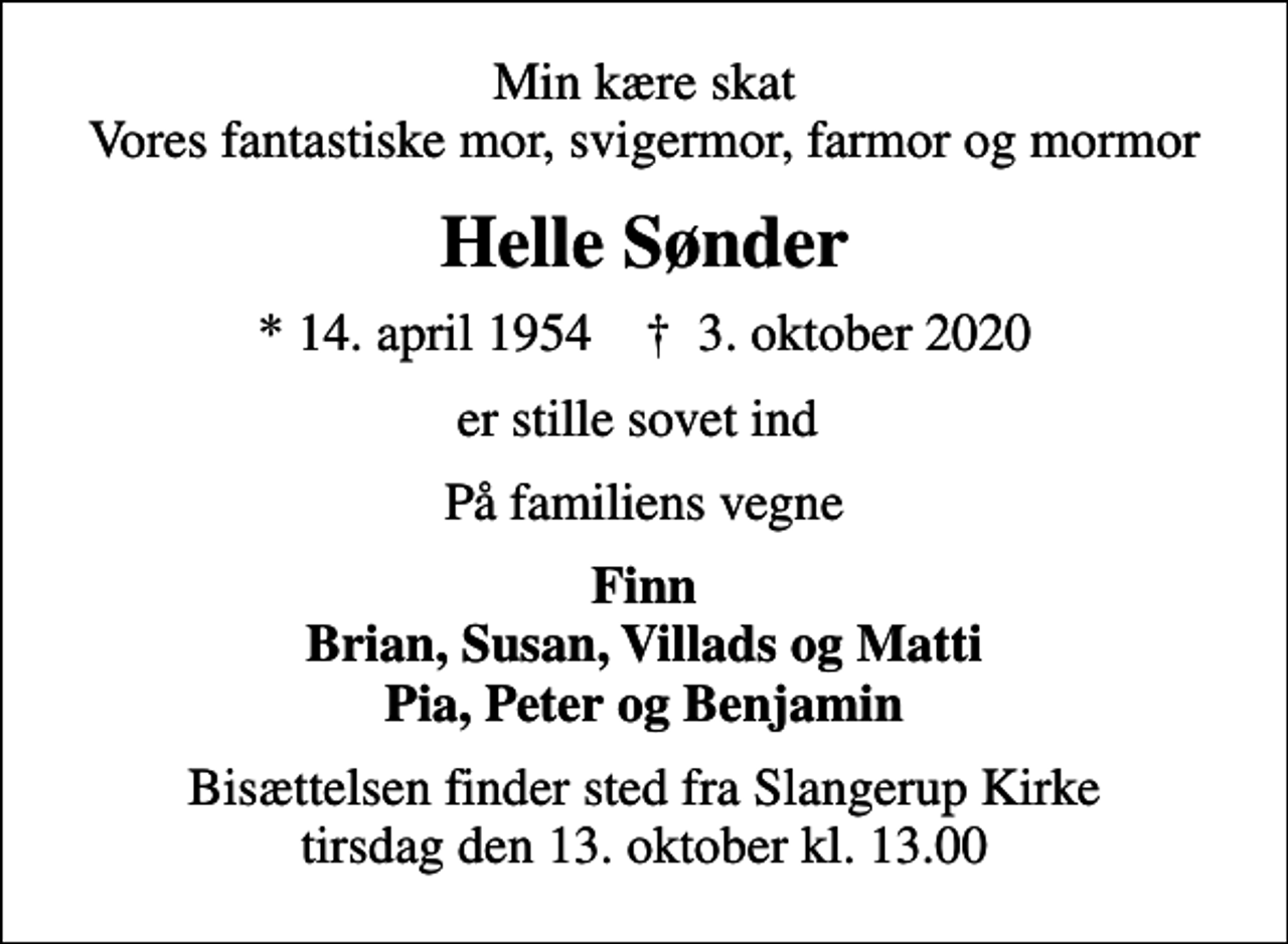 <p>Min kære skat Vores fantastiske mor, svigermor, farmor og mormor<br />Helle Sønder<br />* 14. april 1954 ✝ 3. oktober 2020<br />er stille sovet ind<br />På familiens vegne<br />Finn Brian, Susan, Villads og Matti Pia, Peter og Benjamin<br />Bisættelsen finder sted fra Slangerup Kirke tirsdag den 13. oktober kl. 13.00</p>