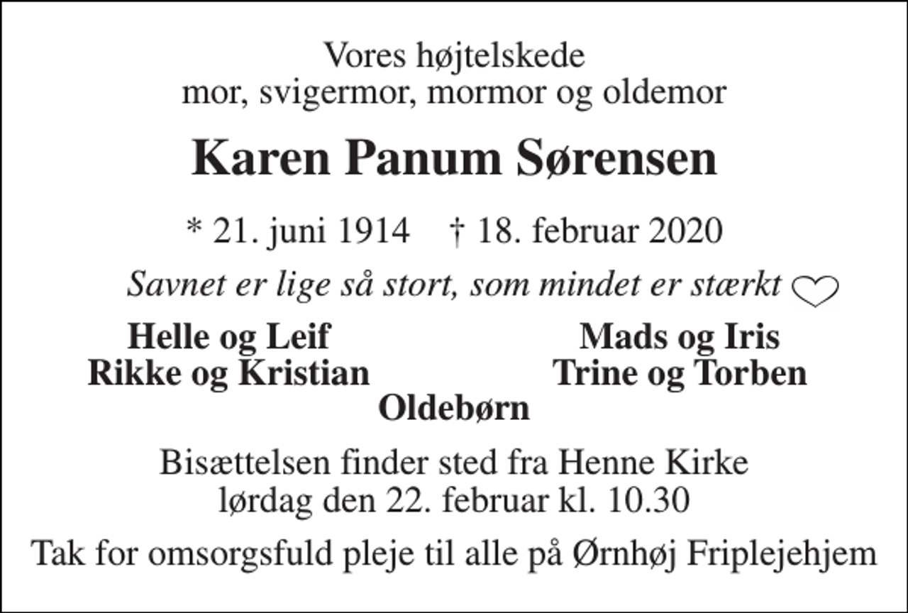 <p>Vores højtelskede mor, svigermor, mormor og oldemor<br />Karen Panum Sørensen<br />*​ 21. juni 1914​ †​ 18. februar 2020<br />Savnet er lige så stort, som mindet er stærkt<br />Helle og Leif<br />Mads og Iris<br />Rikke og Kristian<br />Trine og Torben<br />Oldebørn<br />Bisættelsen​ finder sted fra Henne Kirke​ lørdag den 22. februar​ kl. 10.30<br />Tak for omsorgsfuld pleje til alle på Ørnhøj Friplejehjem</p>
