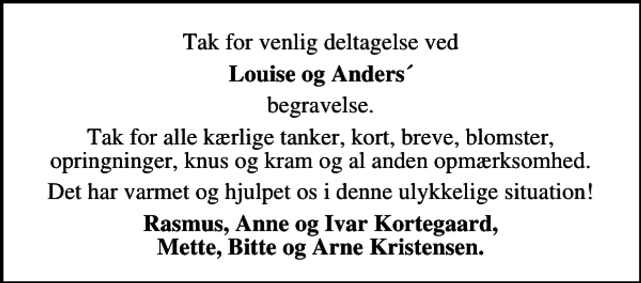 <p>Tak for venlig deltagelse ved<br />Louise og Anders´<br />begravelse.<br />Tak for alle kærlige tanker, kort, breve, blomster, opringninger, knus og kram og al anden opmærksomhed.<br />Det har varmet og hjulpet os i denne ulykkelige situation!<br />Rasmus, Anne og Ivar Kortegaard Mette, Bitte og Arne Kristensen</p>