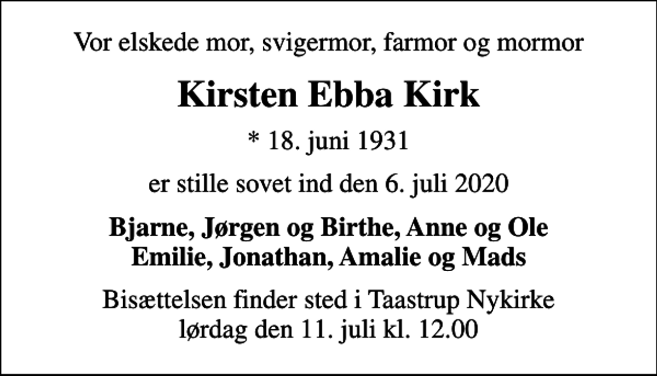 <p>Vor elskede mor, svigermor, farmor og mormor<br />Kirsten Ebba Kirk<br />* 18. juni 1931<br />er stille sovet ind den 6. juli 2020<br />Bjarne, Jørgen og Birthe, Anne og Ole Emilie, Jonathan, Amalie og Mads<br />Bisættelsen finder sted i Taastrup Nykirke lørdag den 11. juli kl. 12.00</p>
