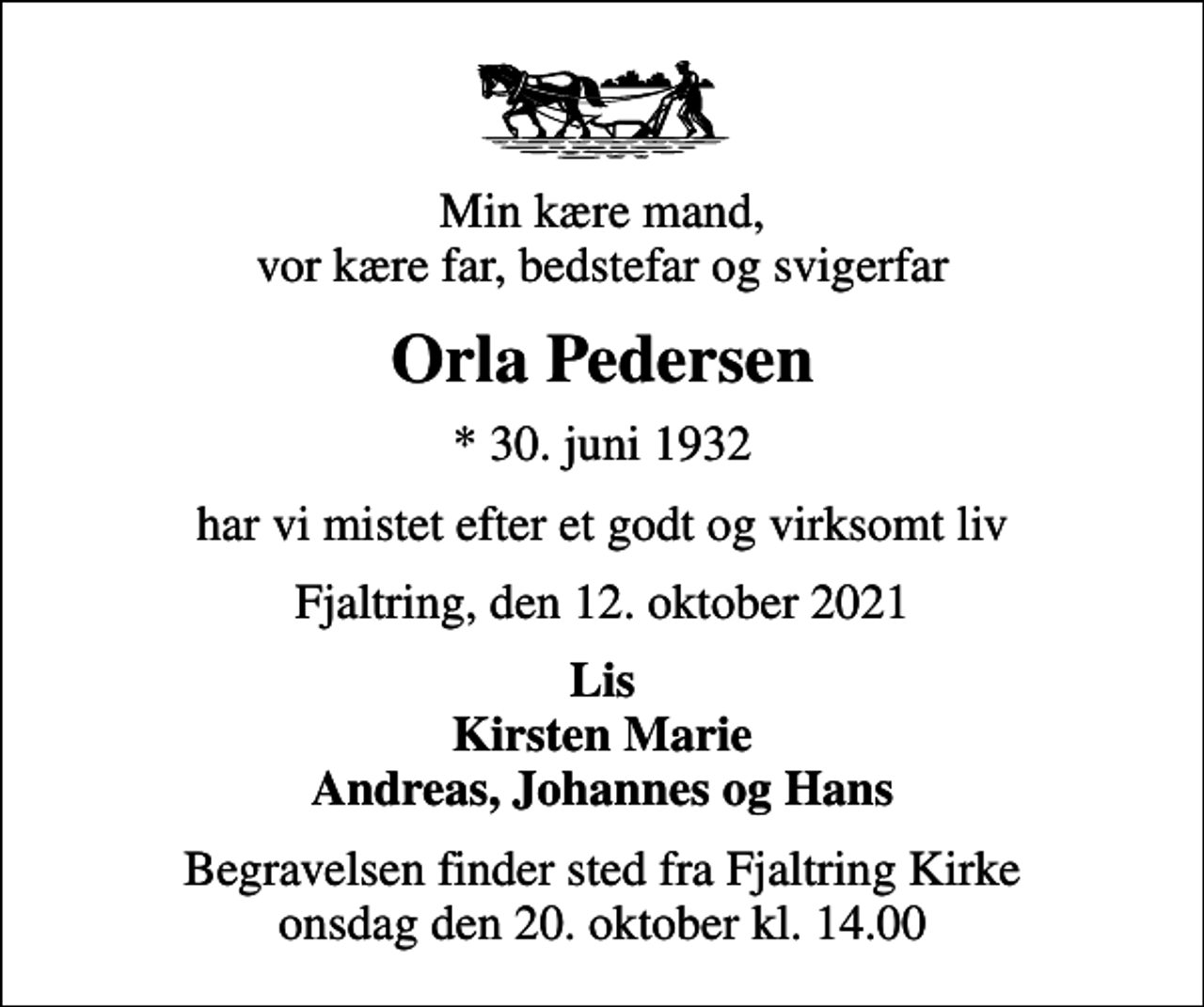 <p>Min kære mand, vor kære far, bedstefar og svigerfar<br />Orla Pedersen<br />* 30. juni 1932<br />har vi mistet efter et godt og virksomt liv<br />Fjaltring, den 12. oktober 2021<br />Lis Kirsten Marie Andreas, Johannes og Hans<br />Begravelsen finder sted fra Fjaltring Kirke onsdag den 20. oktober kl. 14.00</p>