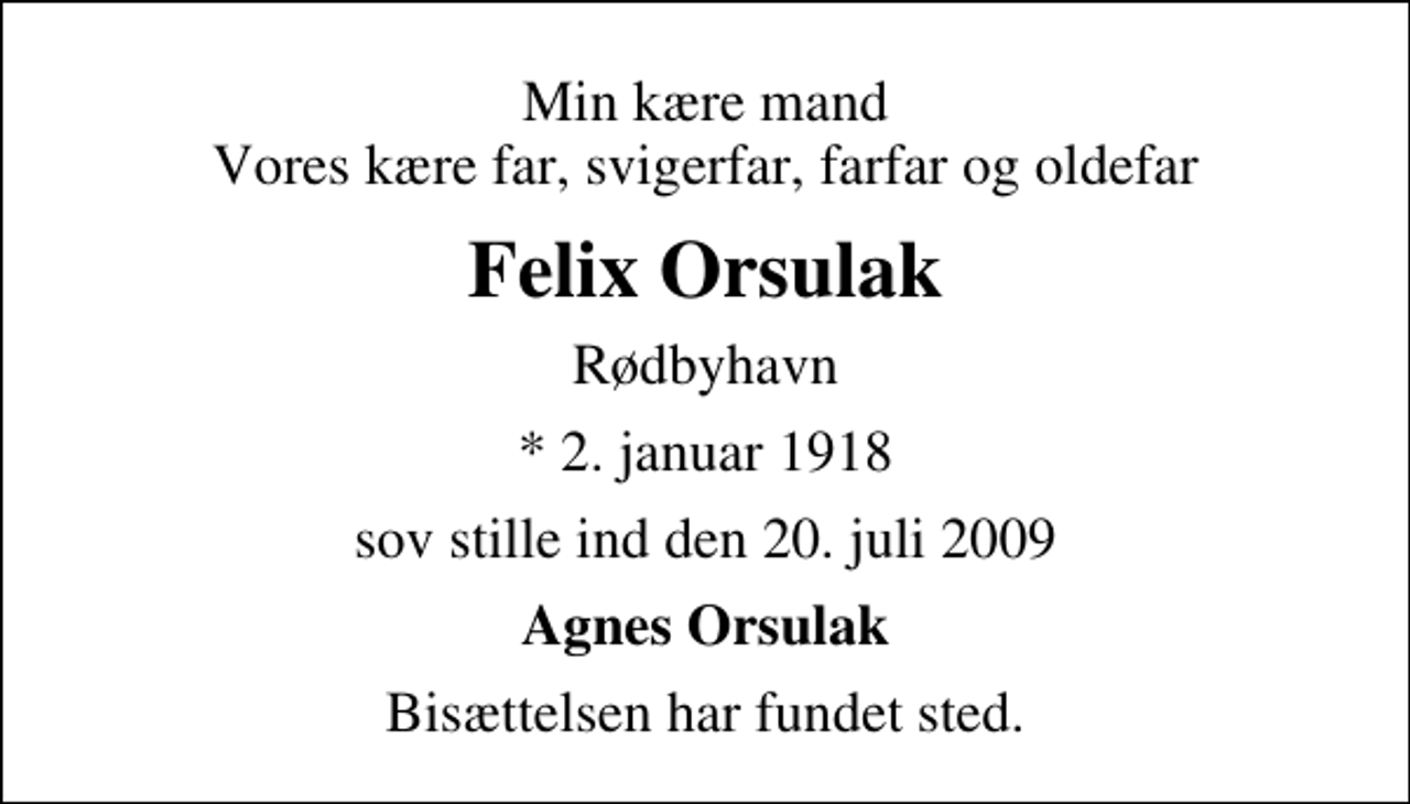<p>Min kære mand Vores kære far, svigerfar, farfar og oldefar<br />Felix Orsulak<br />Rødbyhavn<br />* 2. januar 1918<br />sov stille ind den 20. juli 2009<br />Agnes Orsulak<br />Bisættelsen har fundet sted.</p>