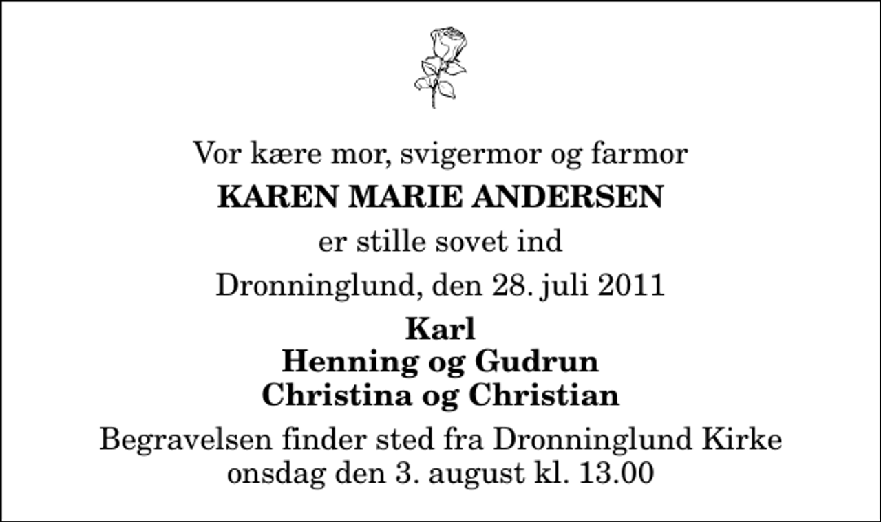 <p>Vor kære mor, svigermor og farmor<br />Karen Marie Andersen<br />er stille sovet ind<br />Dronninglund, den 28. juli 2011<br />Karl Henning og Gudrun Christina og Christian<br />Begravelsen finder sted fra Dronninglund Kirke onsdag den 3. august kl. 13.00</p>