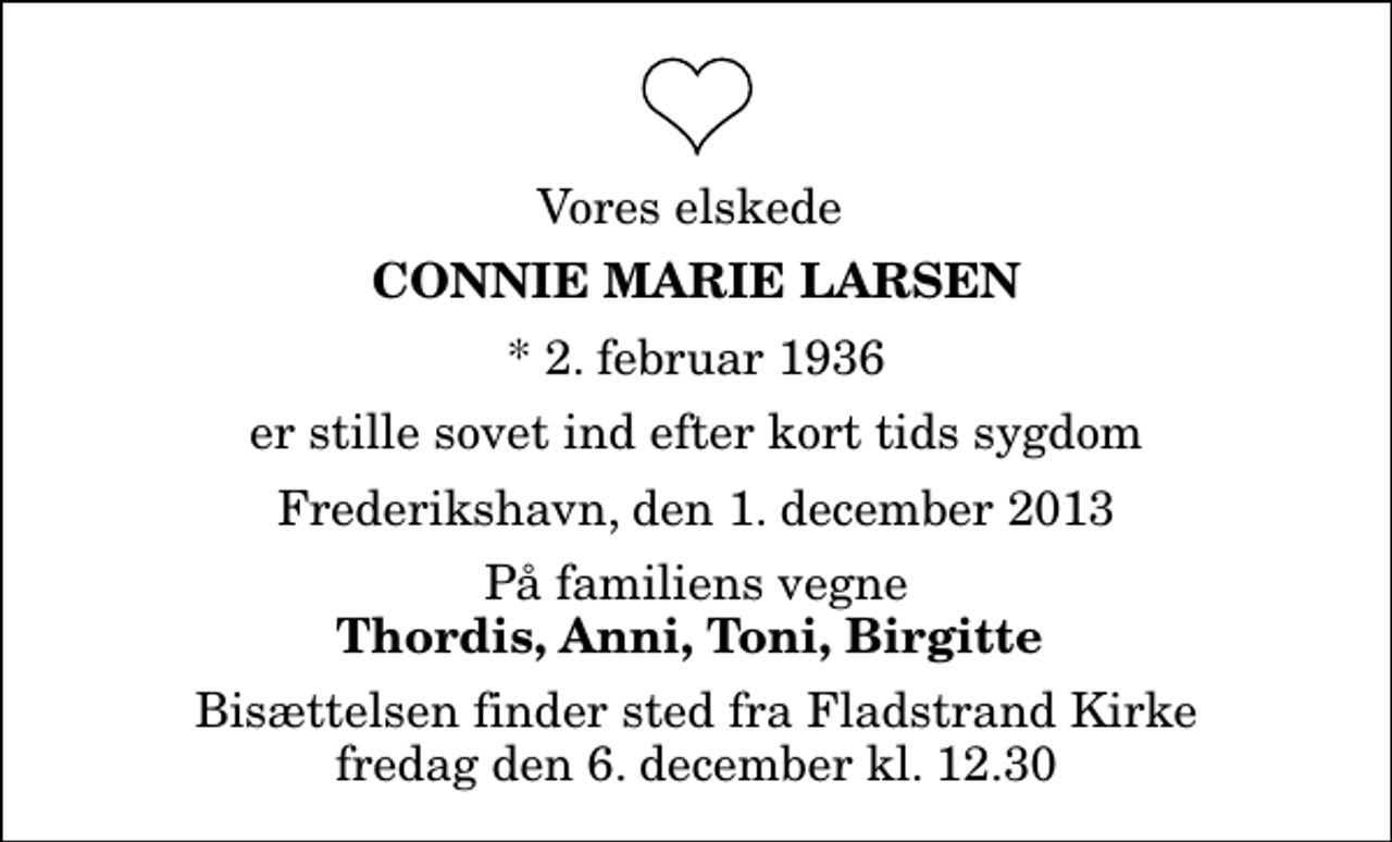 <p>Vores elskede<br />Connie Marie Larsen<br />* 2. februar 1936<br />er stille sovet ind efter kort tids sygdom<br />Frederikshavn, den 1. december 2013<br />På familiens vegne<br />Thordis, Anni, Toni, Birgitte<br />Bisættelsen finder sted fra Fladstrand Kirke fredag den 6. december kl. 12.30</p>