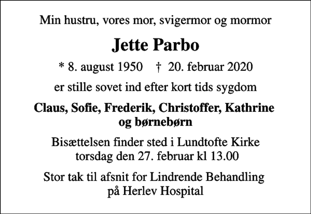 <p>Min hustru, vores mor, svigermor og mormor<br />Jette Parbo<br />* 8. august 1950 ✝ 20. februar 2020<br />er stille sovet ind efter kort tids sygdom<br />Claus, Sofie, Frederik, Christoffer, Kathrine og børnebørn<br />Bisættelsen finder sted i Lundtofte Kirke torsdag den 27. februar kl 13.00<br />Stor tak til afsnit for Lindrende Behandling på Herlev Hospital</p>