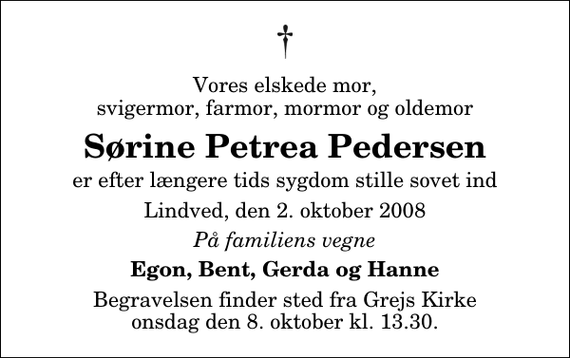 <p>Vores elskede mor, svigermor, farmor, mormor og oldemor<br />Sørine Petrea Pedersen<br />er efter længere tids sygdom stille sovet ind<br />Lindved, den 2. oktober 2008<br />På familiens vegne<br />Egon, Bent, Gerda og Hanne<br />Begravelsen finder sted fra Grejs Kirke onsdag den 8. oktober kl. 13.30</p>