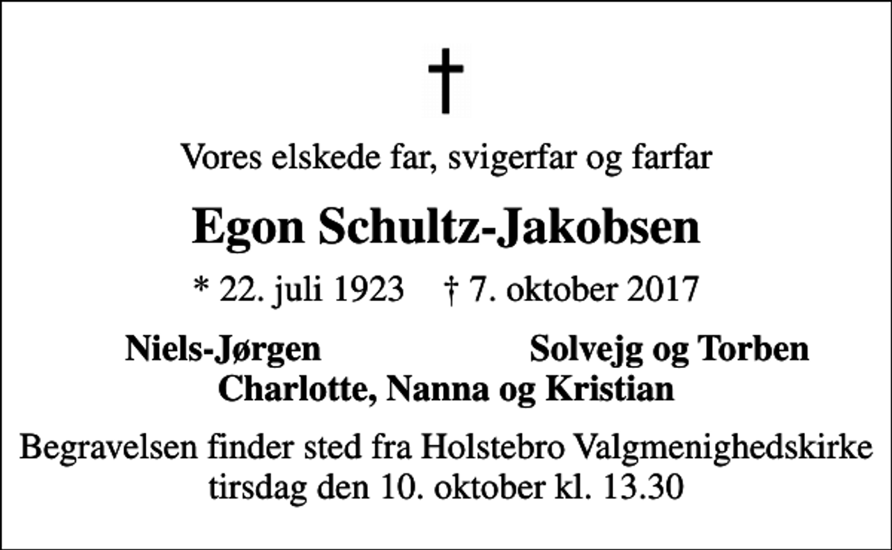 <p>Vores elskede far, svigerfar og farfar<br />Egon Schultz-Jakobsen<br />* 22. juli 1923 ✝ 7. oktober 2017<br />Niels-Jørgen<br />Solvejg og Torben<br />Begravelsen finder sted fra Holstebro Valgmenighedskirke tirsdag den 10. oktober kl. 13.30</p>
