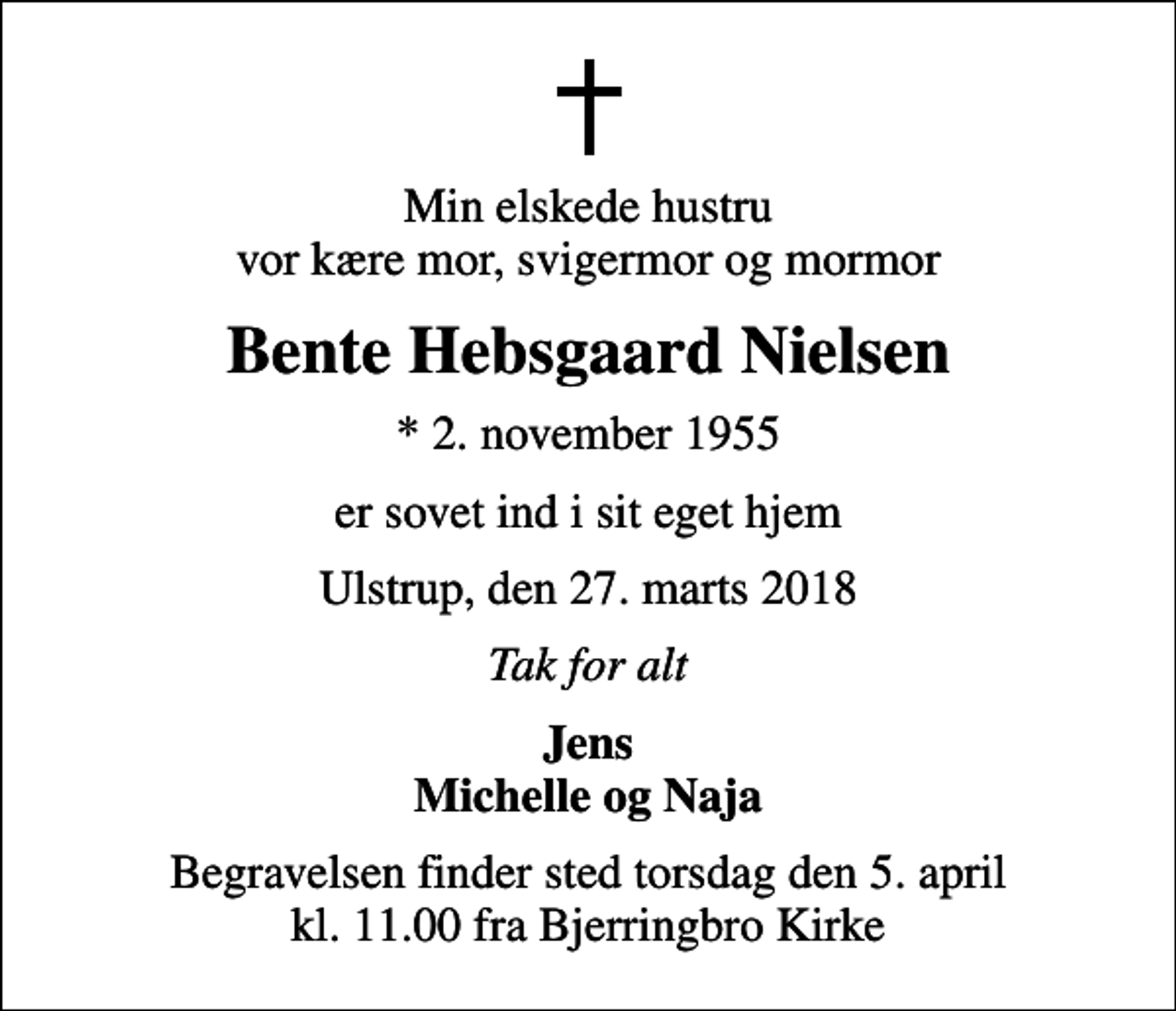 <p>Min elskede hustru vor kære mor, svigermor og mormor<br />Bente Hebsgaard Nielsen<br />* 2. november 1955<br />er sovet ind i sit eget hjem<br />Ulstrup, den 27. marts 2018<br />Tak for alt<br />Jens Michelle og Naja<br />Begravelsen finder sted torsdag den 5. april kl. 11.00 fra Bjerringbro Kirke</p>