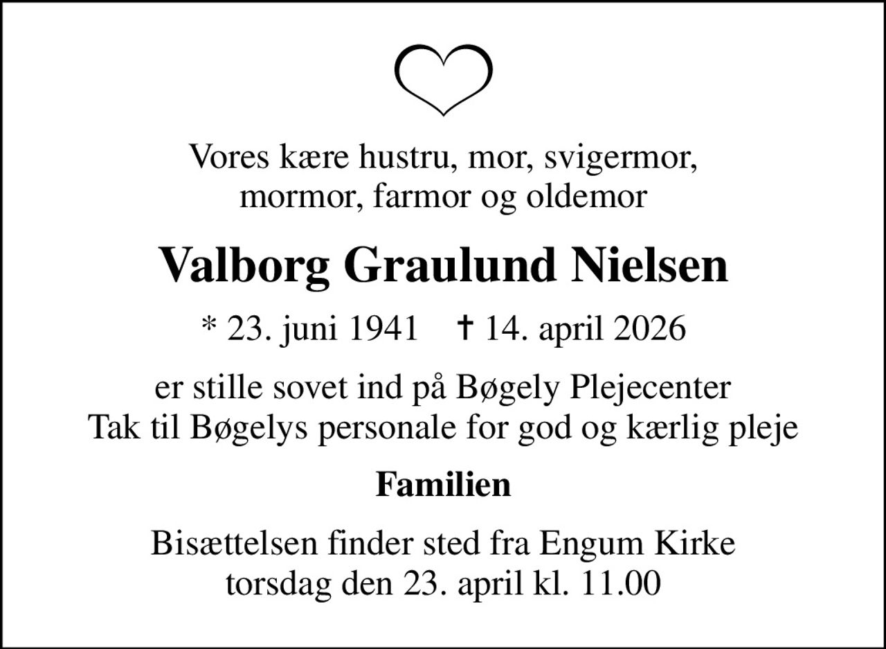 Vores kære hustru, mor, svigermor, mormor, farmor og oldemor
Valborg Graulund Nielsen
* 23. juni 1941    ✝ 14. april 2026
er stille sovet ind på Bøgely Plejecenter Tak til Bøgelys personale for god og kærlig pleje
Familien
Bisættelsen finder sted fra Engum Kirke  torsdag den 23. april kl. 11.00