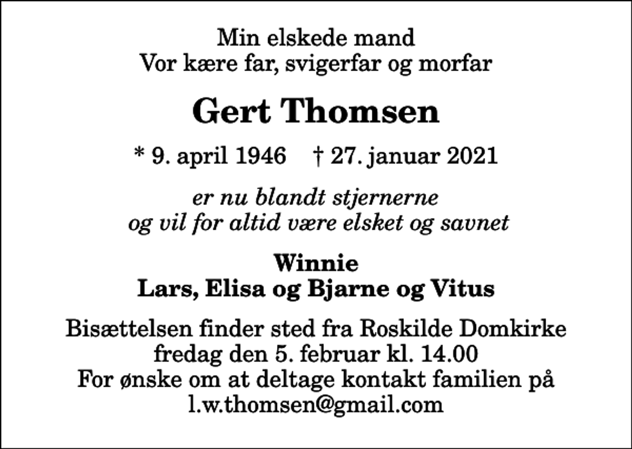 <p>Min elskede mand Vor kære far, svigerfar og morfar<br />Gert Thomsen<br />* 9. april 1946 ✝ 27. januar 2021<br />er nu blandt stjernerne og vil for altid være elsket og savnet<br />Winnie Lars, Elisa og Bjarne og Vitus<br />Bisættelsen finder sted fra Roskilde Domkirke fredag den 5. februar kl. 14.00 For ønske om at deltage kontakt familien på l.w.thomsen@gmail.com</p>