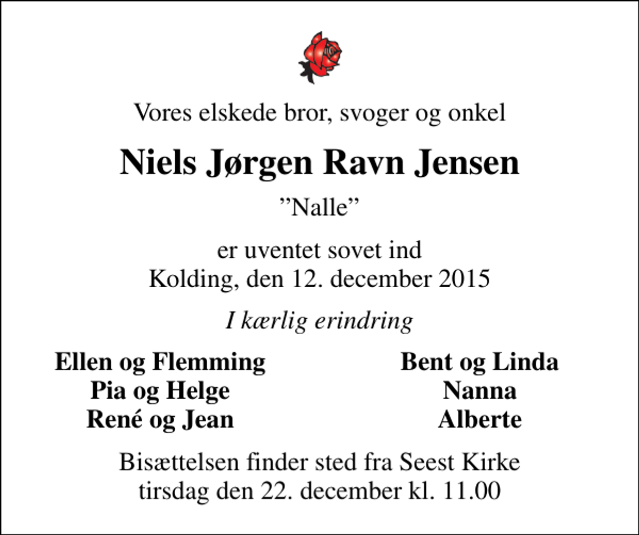 <p>Vores elskede bror, svoger og onkel<br />Niels Jørgen Ravn Jensen<br />Nalle<br />er uventet sovet ind Kolding, den 12. december 2015<br />I kærlig erindring<br />Ellen og Flemming<br />Bent og Linda<br />Pia og Helge<br />Nanna<br />René og Jean<br />Alberte<br />Bisættelsen finder sted fra Seest Kirke tirsdag den 22. december kl. 11.00</p>