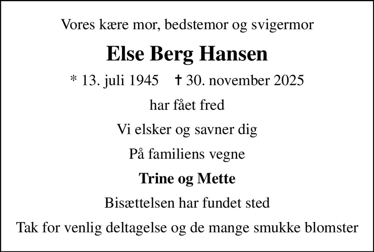 Vores kære mor, bedstemor og svigermor
Else Berg Hansen
* 13. juli 1945    ✝ 30. november 2025
har fået fred
Vi elsker og savner dig
På familiens vegne
Trine og Mette
Bisættelsen har fundet sted
Tak for venlig deltagelse og de mange smukke blomster