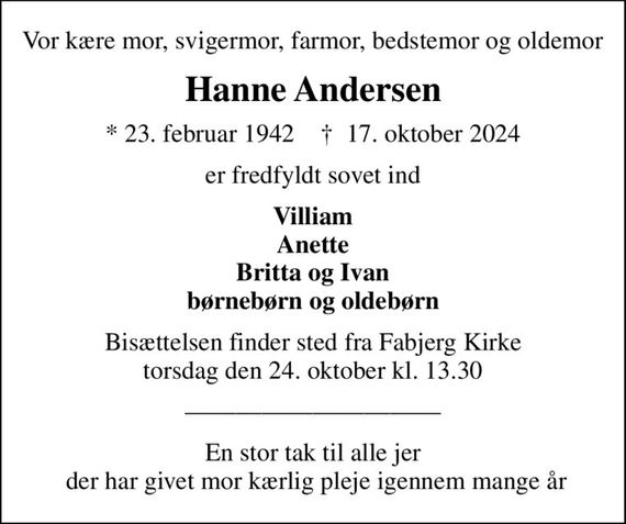 Vor kære mor, svigermor, farmor, bedstemor og oldemor
Hanne Andersen
* 23. februar 1942    &#x271d; 17. oktober 2024
er fredfyldt sovet ind
Villiam Anette Britta og Ivan børnebørn og oldebørn
Bisættelsen finder sted fra Fabjerg Kirke  torsdag den 24. oktober kl. 13.30 
En stor tak til alle jer  der har givet mor kærlig pleje igennem mange år