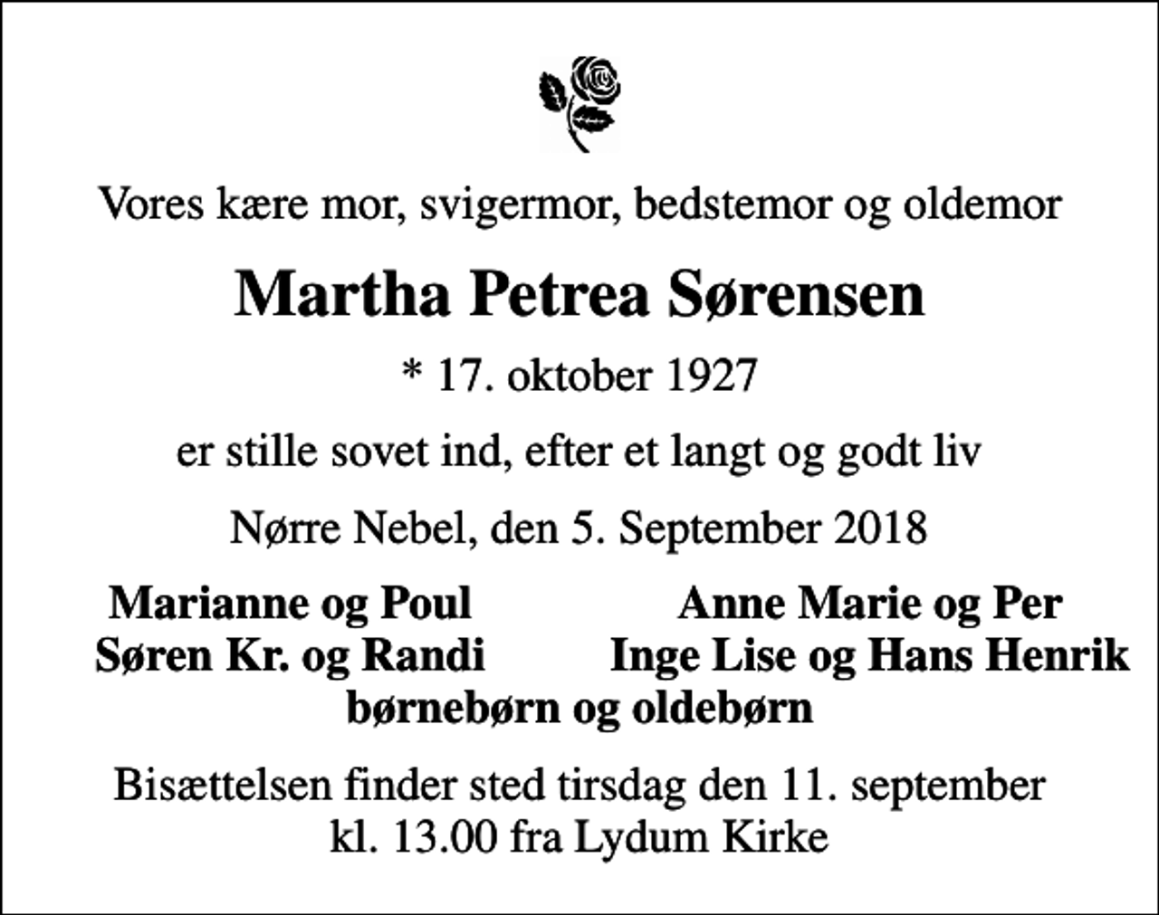 <p>Vores kære mor, svigermor, bedstemor og oldemor<br />Martha Petrea Sørensen<br />* 17. oktober 1927<br />er stille sovet ind, efter et langt og godt liv<br />Nørre Nebel, den 5. September 2018<br />Marianne og Poul<br />Anne Marie og Per<br />Søren Kr. og Randi<br />Inge Lise og Hans Henrik<br />Bisættelsen finder sted tirsdag den 11. september kl. 13.00 fra Lydum Kirke</p>
