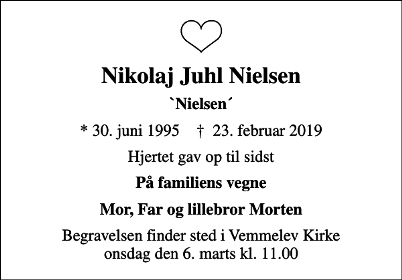 <p>Nikolaj Juhl Nielsen<br />`Nielsen´<br />* 30. juni 1995 ✝ 23. februar 2019<br />Hjertet gav op til sidst<br />På familiens vegne<br />Mor, Far og lillebror Morten<br />Begravelsen finder sted i Vemmelev Kirke onsdag den 6. marts kl. 11.00</p>