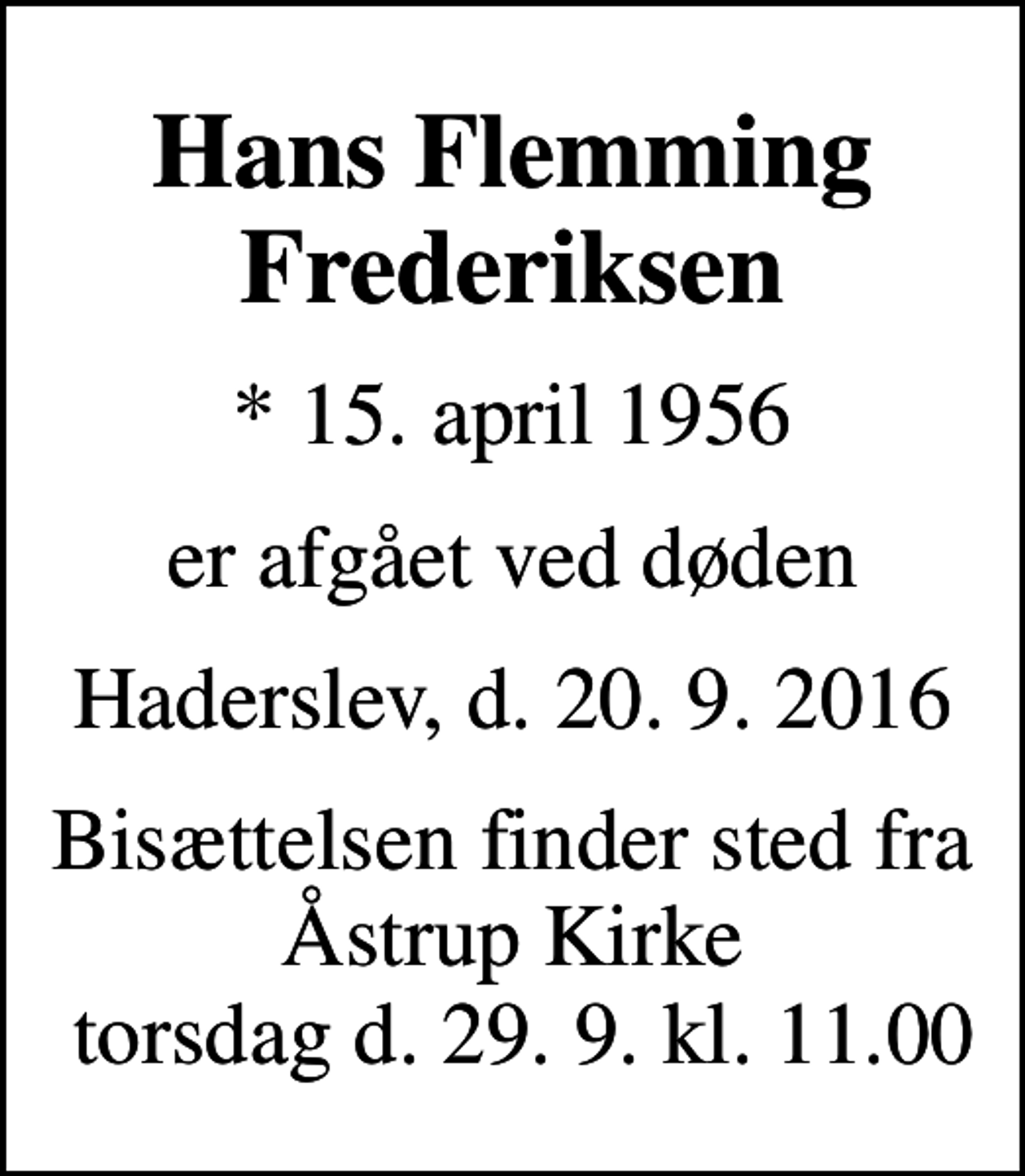 <p>Hans Flemming Frederiksen<br />* 15. april 1956<br />er afgået ved døden<br />Haderslev, d. 20. 9. 2016<br />Bisættelsen finder sted fra Åstrup Kirke torsdag d. 29. 9. kl. 11.00</p>