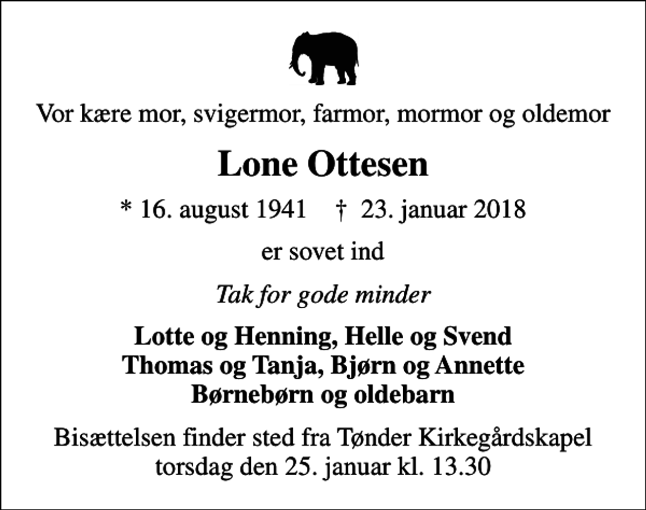 <p>Vor kære mor, svigermor, farmor, mormor og oldemor<br />Lone Ottesen<br />* 16. august 1941 ✝ 23. januar 2018<br />er sovet ind<br />Tak for gode minder<br />Lotte og Henning, Helle og Svend Thomas og Tanja, Bjørn og Annette Børnebørn og oldebarn<br />Bisættelsen finder sted fra Tønder Kirkegårdskapel torsdag den 25. januar kl. 13.30</p>
