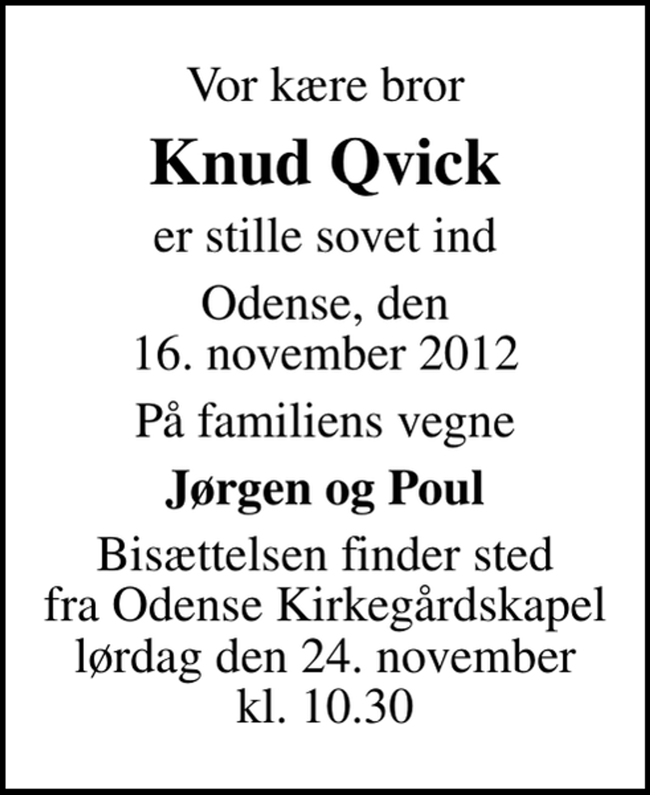<p>Vor kære bror<br />Knud Qvick<br />er stille sovet ind<br />Odense, den 16. november 2012<br />På familiens vegne<br />Jørgen og Poul<br />Bisættelsen finder sted fra Odense Kirkegårdskapel lørdag den 24. november kl. 10.30</p>