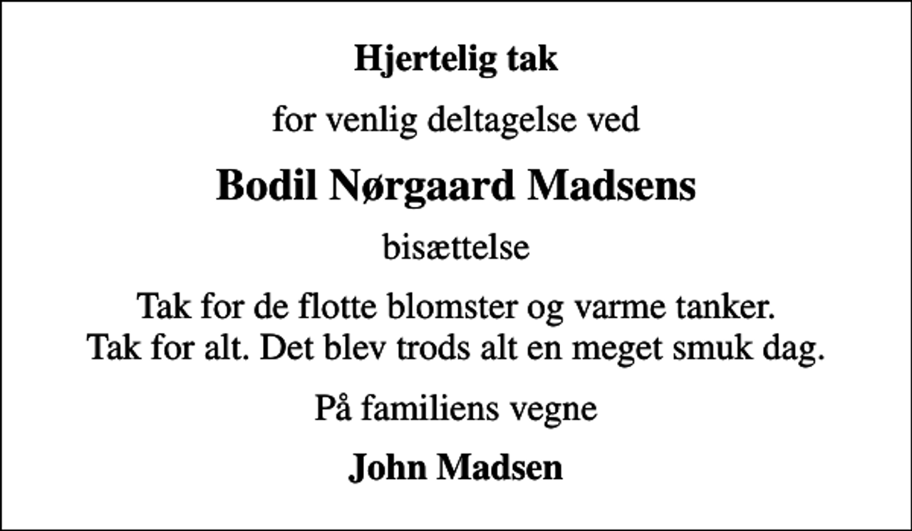 <p>Hjertelig tak<br />for venlig deltagelse ved<br />Bodil Nørgaard Madsens<br />bisættelse<br />Tak for de flotte blomster og varme tanker. Tak for alt. Det blev trods alt en meget smuk dag.<br />På familiens vegne<br />John Madsen</p>