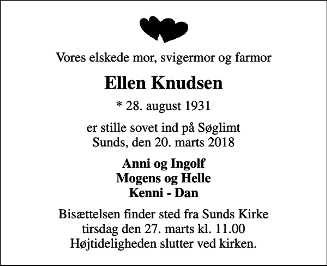 <p>Vores elskede mor, svigermor og farmor<br />Ellen Knudsen<br />* 28. august 1931<br />er stille sovet ind på Søglimt Sunds, den 20. marts 2018<br />Anni og Ingolf Mogens og Helle Kenni - Dan<br />Bisættelsen finder sted fra Sunds Kirke tirsdag den 27. marts kl. 11.00 Højtideligheden slutter ved kirken.</p>