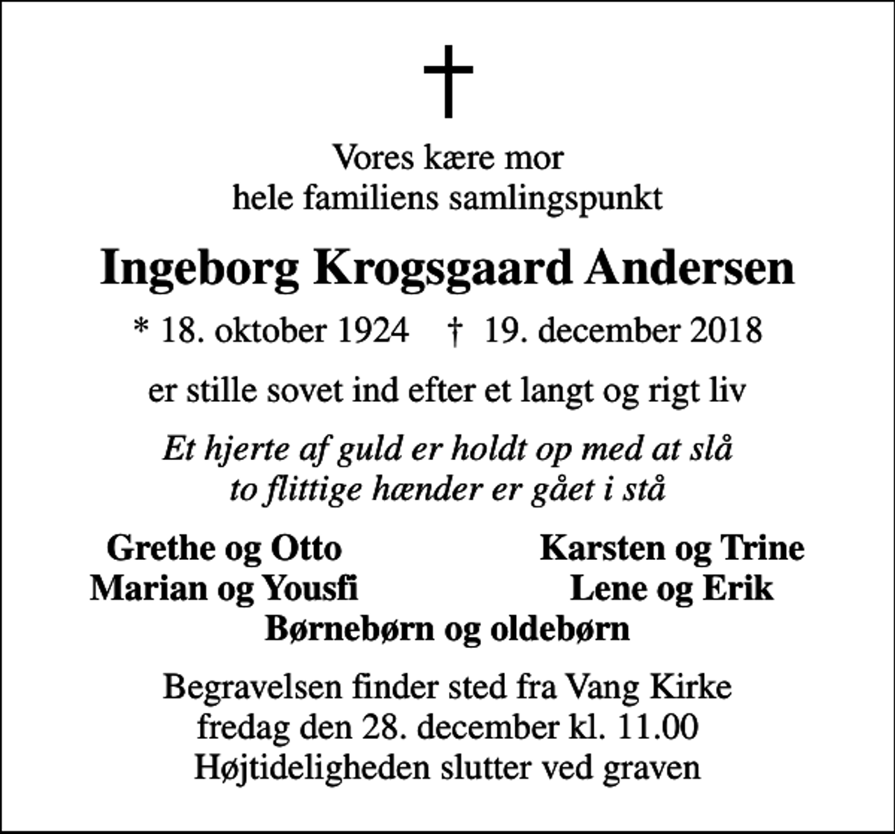 <p>Vores kære mor hele familiens samlingspunkt<br />Ingeborg Krogsgaard Andersen<br />* 18. oktober 1924 ✝ 19. december 2018<br />er stille sovet ind efter et langt og rigt liv<br />Et hjerte af guld er holdt op med at slå to flittige hænder er gået i stå<br />Grethe og Otto<br />Karsten og Trine<br />Marian og Yousfi<br />Lene og Erik<br />Begravelsen finder sted fra Vang Kirke fredag den 28. december kl. 11.00 Højtideligheden slutter ved graven</p>