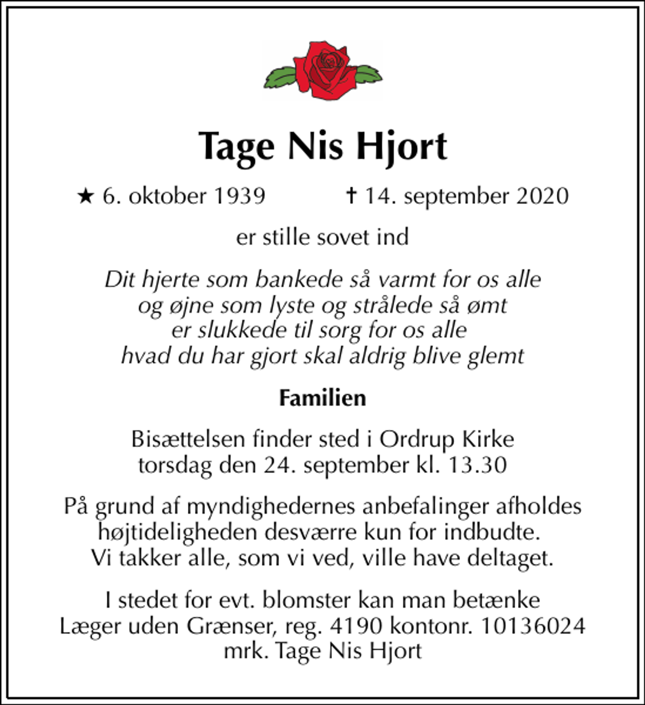 <p>Tage Nis Hjort<br />* 6. oktober 1939 ✝ 14. september 2020<br />er stille sovet ind<br />Dit hjerte som bankede så varmt for os alle og øjne som lyste og strålede så ømt er slukkede til sorg for os alle hvad du har gjort skal aldrig blive glemt<br />Familien<br />Bisættelsen finder sted i Ordrup Kirke torsdag den 24. september kl. 13.30<br />På grund af myndighedernes anbefalinger afholdes højtideligheden desværre kun for indbudte. Vi takker alle, som vi ved, ville have deltaget.<br />I stedet for evt. blomster kan man betænke<br />Læger uden Grænser reg.4190kontonr.10136024mrk. Tage Nis<br />Hjort</p>