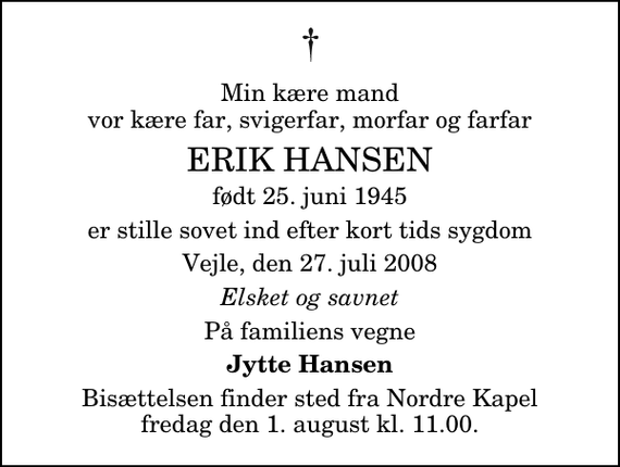 <p>Min kære mand vor kære far, svigerfar, morfar og farfar<br />Erik Hansen<br />født 25. juni 1945<br />er stille sovet ind efter kort tids sygdom<br />Vejle, den 27. juli 2008<br />Elsket og savnet<br />På familiens vegne<br />Jytte Hansen<br />Bisættelsen finder sted fra Nordre Kapel fredag den 1. august kl. 11.00 .</p>