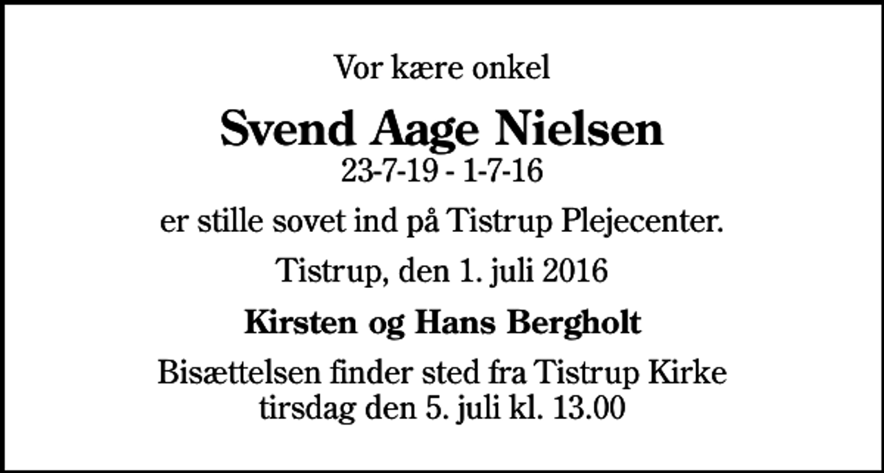 <p>Vor kære onkel<br />Svend Aage Nielsen<br />23-7-19 - 1-7-16<br />er stille sovet ind på Tistrup Plejecenter.<br />Tistrup, den 1. juli 2016<br />Kirsten og Hans Bergholt<br />Bisættelsen finder sted fra Tistrup Kirke tirsdag den 5. juli kl. 13.00</p>
