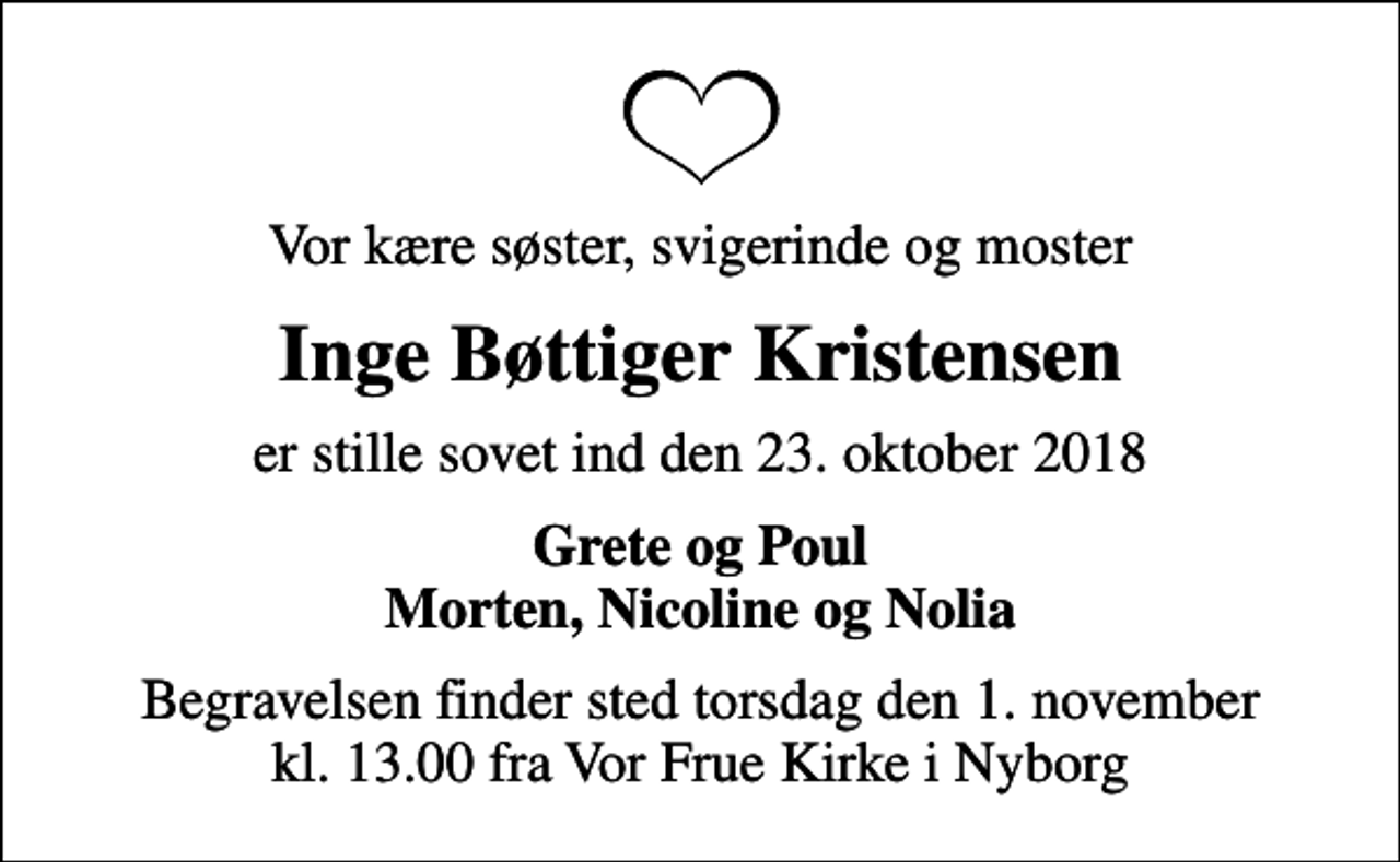 <p>Vor kære søster, svigerinde og moster<br />Inge Bøttiger Kristensen<br />er stille sovet ind den 23. oktober 2018<br />Grete og Poul Morten, Nicoline og Nolia<br />Begravelsen finder sted torsdag den 1. november kl. 13.00 fra Vor Frue Kirke i Nyborg</p>