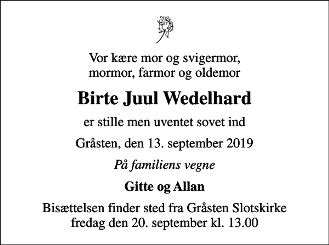 <p>Vor kære mor og svigermor, mormor, farmor og oldemor<br />Birte Juul Wedelhard<br />er stille men uventet sovet ind<br />Gråsten, den 13. september 2019<br />På familiens vegne<br />Gitte og Allan<br />Bisættelsen finder sted fra Gråsten Slotskirke fredag den 20. september kl. 13.00</p>