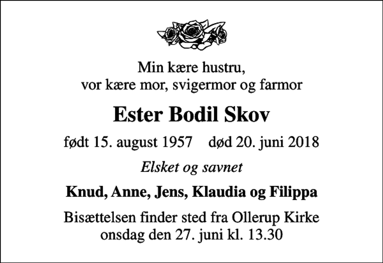 <p>Min kære hustru, vor kære mor, svigermor og farmor<br />Ester Bodil Skov<br />født 15. august 1957 død 20. juni 2018<br />Elsket og savnet<br />Knud, Anne, Jens, Klaudia og Filippa<br />Bisættelsen finder sted fra Ollerup Kirke onsdag den 27. juni kl. 13.30</p>