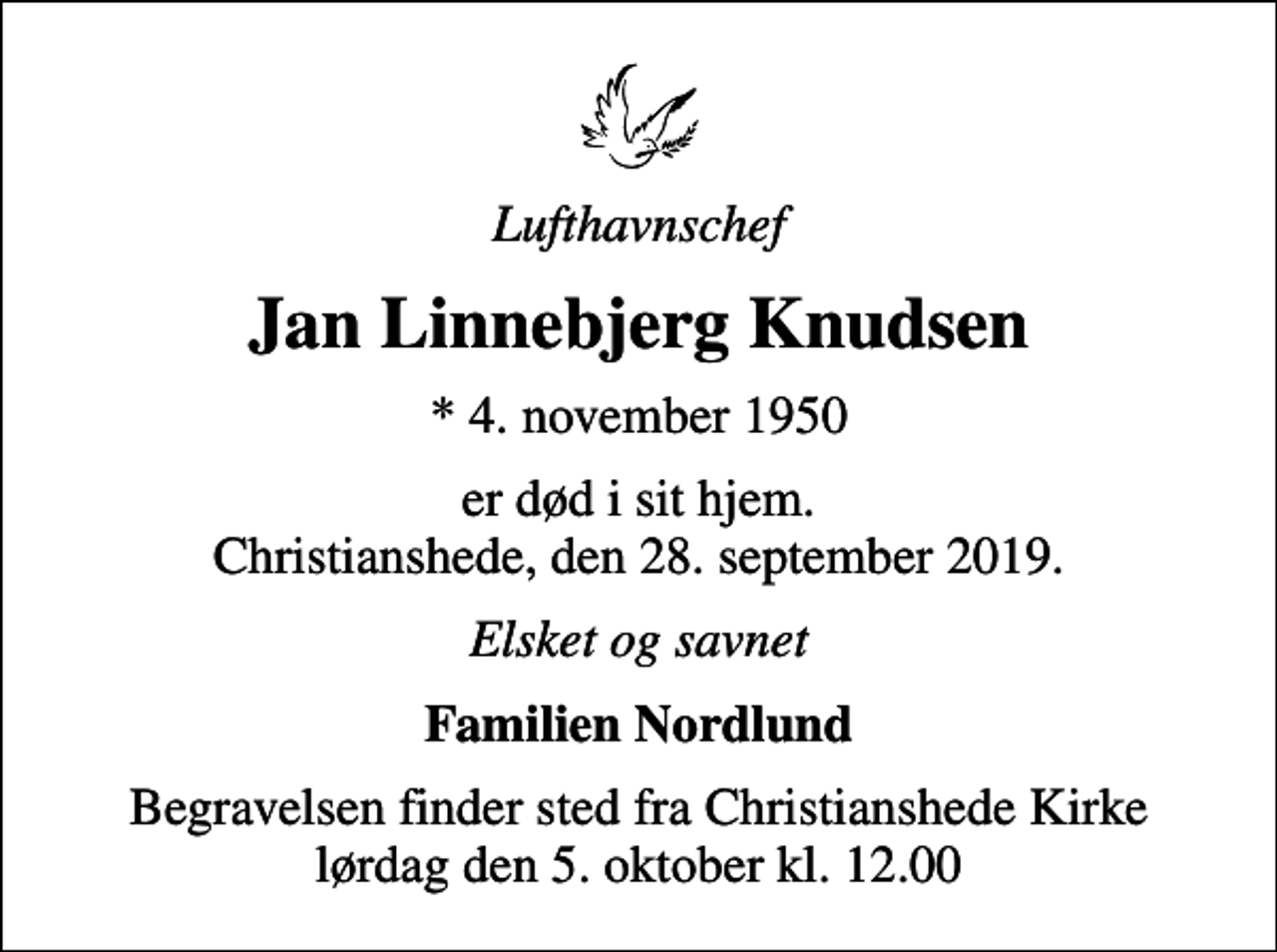 <p>Lufthavnschef<br />Jan Linnebjerg Knudsen<br />* 4. november 1950<br />er død i sit hjem. Christianshede, den 28. september 2019.<br />Elsket og savnet<br />Familien Nordlund<br />Begravelsen finder sted fra Christianshede Kirke lørdag den 5. oktober kl. 12.00</p>