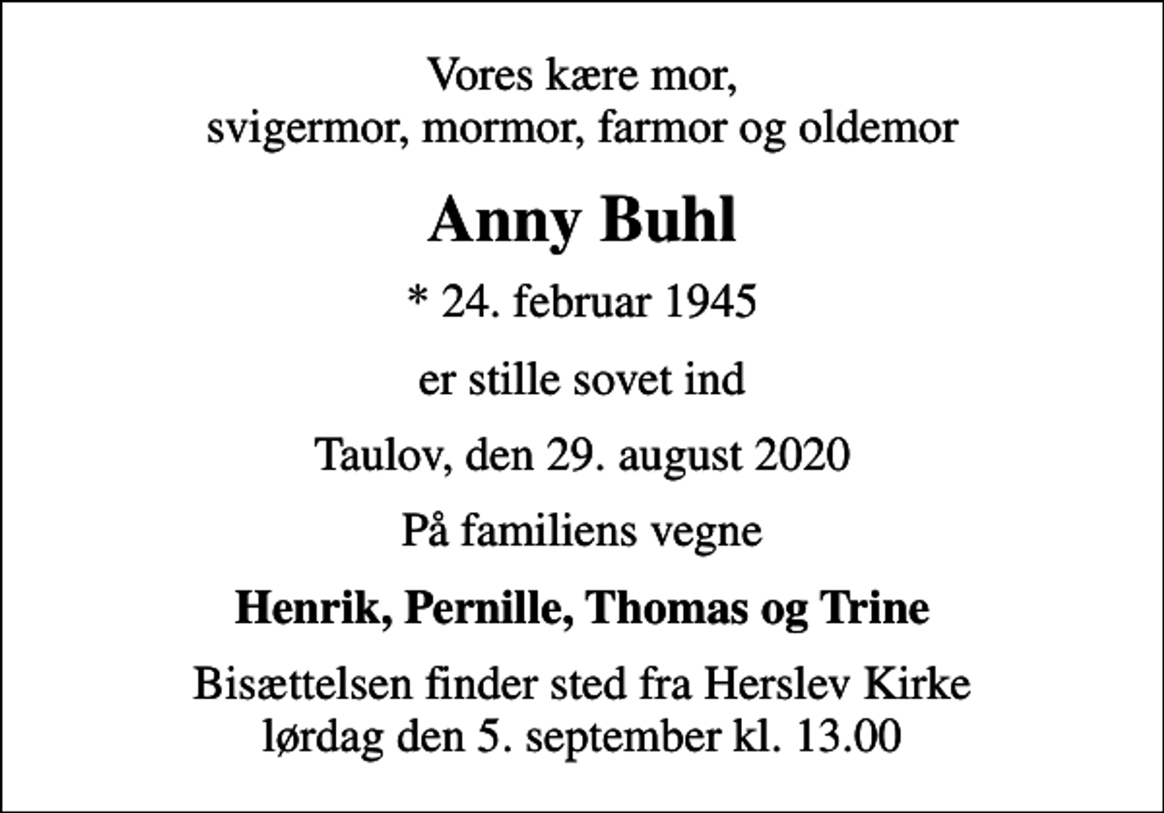<p>Vores kære mor, svigermor, mormor, farmor og oldemor<br />Anny Buhl<br />* 24. februar 1945<br />er stille sovet ind<br />Taulov, den 29. august 2020<br />På familiens vegne<br />Henrik, Pernille, Thomas og Trine<br />Bisættelsen finder sted fra Herslev Kirke lørdag den 5. september kl. 13.00</p>