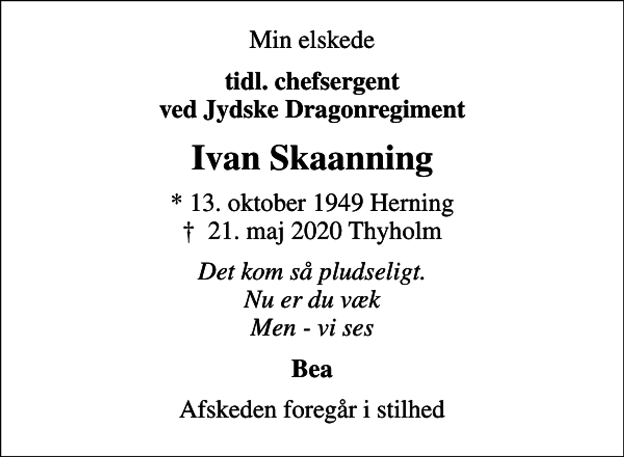 <p>Min elskede<br />tidl. chefsergent ved Jydske Dragonregiment<br />Ivan Skaanning<br />* 13. oktober 1949 Herning<br />✝ 21. maj 2020 Thyholm<br />Det kom så pludseligt. Nu er du væk Men - vi ses<br />Bea<br />Afskeden foregår i stilhed</p>