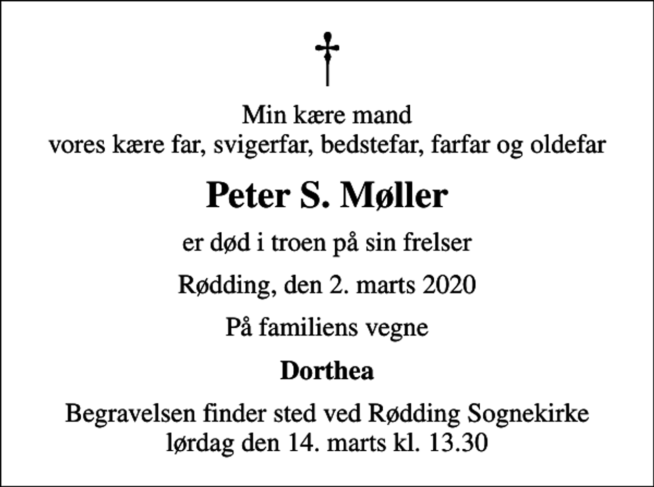 <p>Min kære mand vores kære far, svigerfar, bedstefar, farfar og oldefar<br />Peter S. Møller<br />er død i troen på sin frelser<br />Rødding, den 2. marts 2020<br />På familiens vegne<br />Dorthea<br />Begravelsen finder sted ved Rødding Sognekirke lørdag den 14. marts kl. 13.30</p>