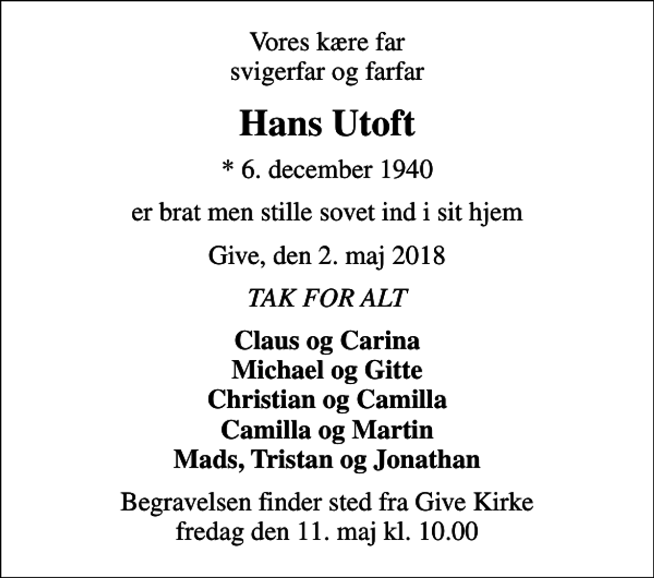 <p>Vores kære far svigerfar og farfar<br />Hans Utoft<br />* 6. december 1940<br />er brat men stille sovet ind i sit hjem<br />Give, den 2. maj 2018<br />TAK FOR ALT<br />Claus og Carina Michael og Gitte Christian og Camilla Camilla og Martin Mads, Tristan og Jonathan<br />Begravelsen finder sted fra Give Kirke fredag den 11. maj kl. 10.00</p>