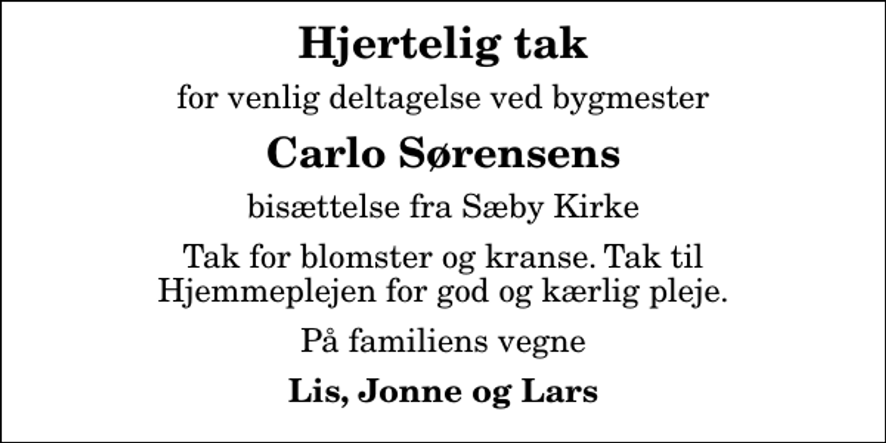 <p>Hjertelig tak<br />for venlig deltagelse ved bygmester<br />Carlo Sørensens<br />bisættelse fra Sæby Kirke<br />Tak for blomster og kranse. Tak til Hjemmeplejen for god og kærlig pleje.<br />På familiens vegne<br />Lis, Jonne og Lars</p>