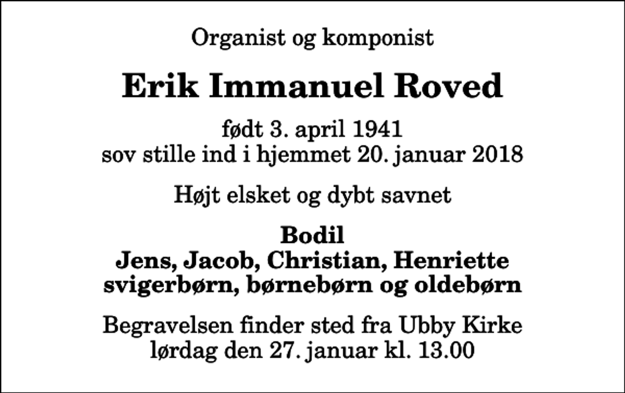<p>Organist og komponist<br />Erik Immanuel Roved<br />født 3. april 1941 sov stille ind i hjemmet 20. januar 2018<br />Højt elsket og dybt savnet<br />Bodil Jens, Jacob, Christian, Henriette svigerbørn, børnebørn og oldebørn<br />Begravelsen finder sted fra Ubby Kirke lørdag den 27. januar kl. 13.00</p>