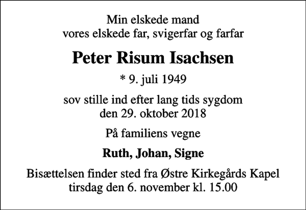 <p>Min elskede mand vores elskede far, svigerfar og farfar<br />Peter Risum Isachsen<br />* 9. juli 1949<br />sov stille ind efter lang tids sygdom den 29. oktober 2018<br />På familiens vegne<br />Ruth, Johan, Signe<br />Bisættelsen finder sted fra Østre Kirkegårds Kapel tirsdag den 6. november kl. 15.00</p>