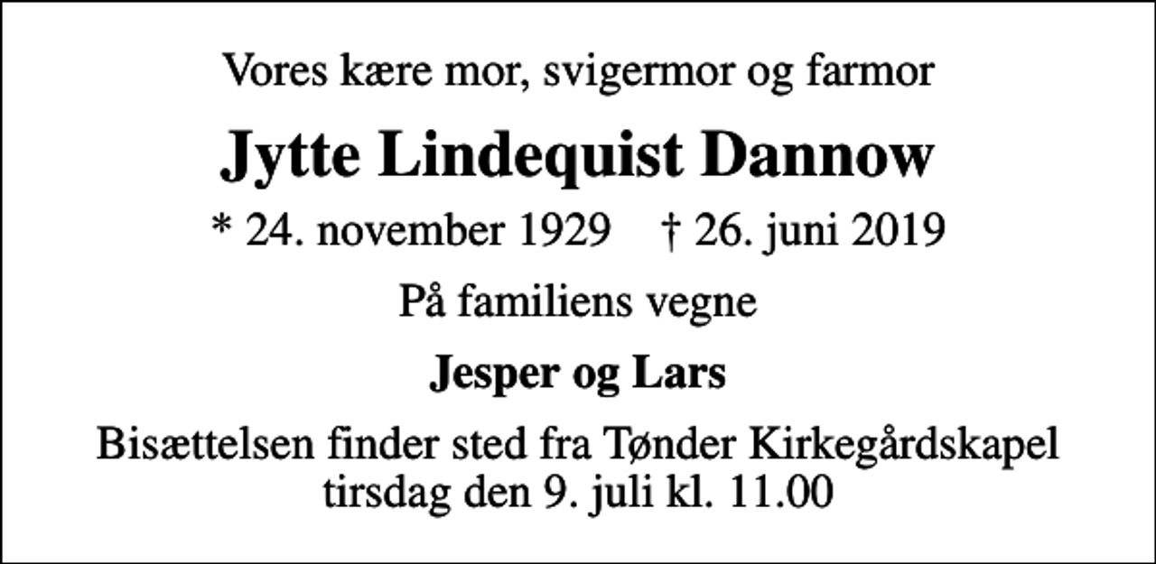 <p>Vores kære mor, svigermor og farmor<br />Jytte Lindequist Dannow<br />* 24. november 1929 ✝ 26. juni 2019<br />På familiens vegne<br />Jesper og Lars<br />Bisættelsen finder sted fra Tønder Kirkegårdskapel tirsdag den 9. juli kl. 11.00</p>
