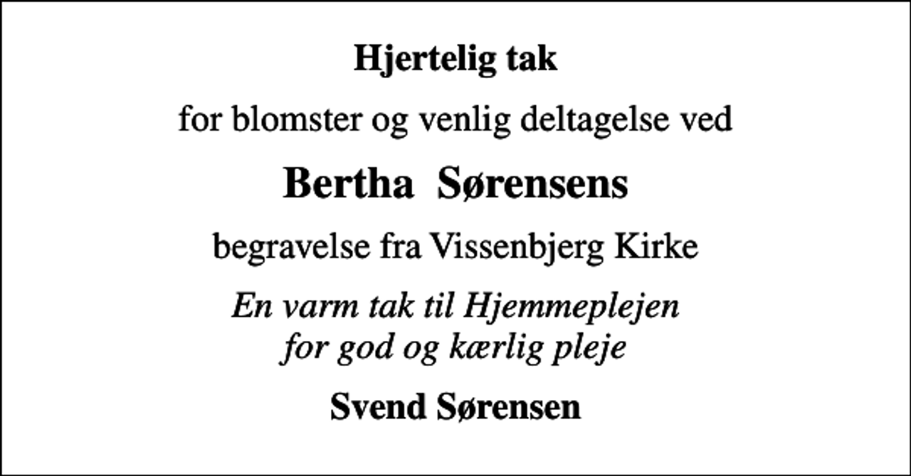 <p>Hjertelig tak<br />for blomster og venlig deltagelse ved<br />Bertha Sørensens<br />begravelse fra Vissenbjerg Kirke<br />En varm tak til Hjemmeplejen for god og kærlig pleje<br />Svend Sørensen</p>