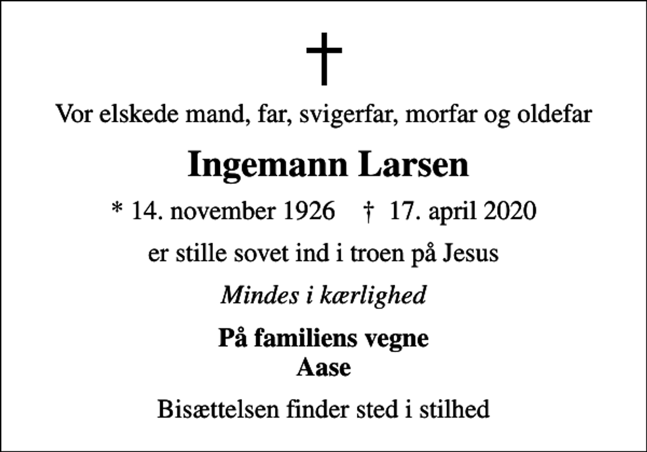 <p>Vor elskede mand, far, svigerfar, morfar og oldefar<br />Ingemann Larsen<br />* 14. november 1926 ✝ 17. april 2020<br />er stille sovet ind i troen på Jesus<br />Mindes i kærlighed<br />På familiens vegne Aase<br />Bisættelsen finder sted i stilhed</p>